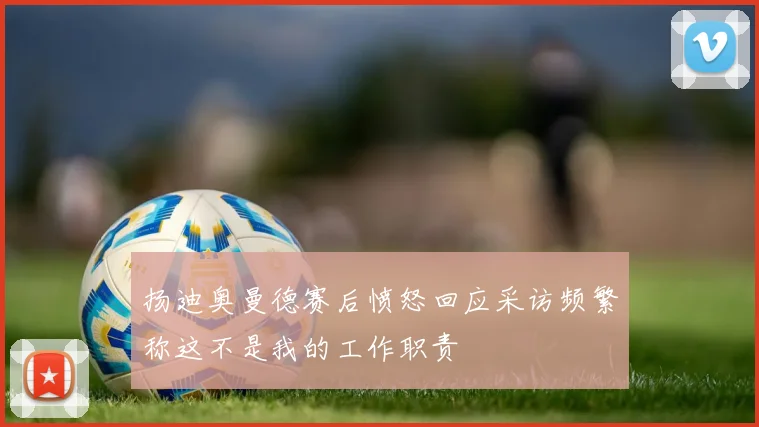扬迪奥曼德赛后愤怒回应采访频繁称这不是我的工作职责