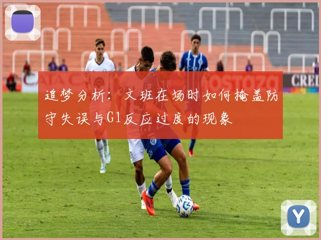 追梦分析：文班在场时如何掩盖防守失误与G1反应过度的现象