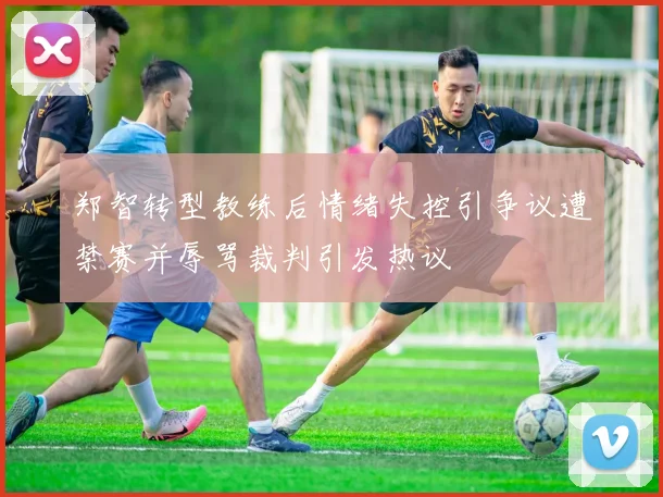 郑智转型教练后情绪失控引争议遭禁赛并辱骂裁判引发热议