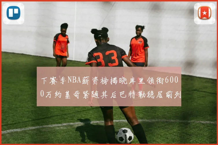 下赛季NBA薪资榜揭晓库里领衔6000万约基奇紧随其后巴特勒稳居前列