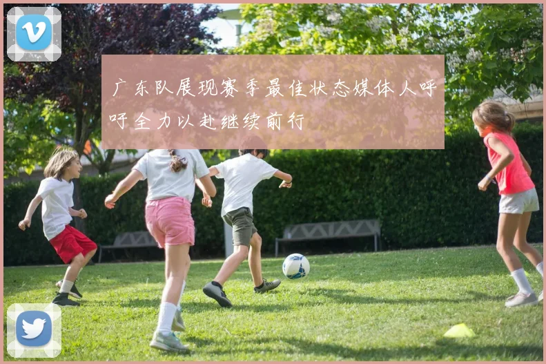 广东队展现赛季最佳状态媒体人呼吁全力以赴继续前行