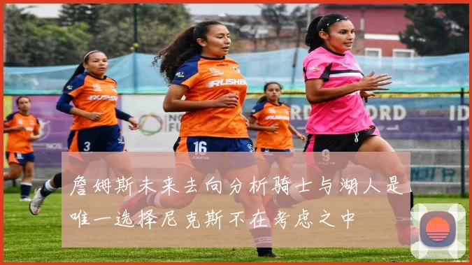 詹姆斯未来去向分析骑士与湖人是唯一选择尼克斯不在考虑之中