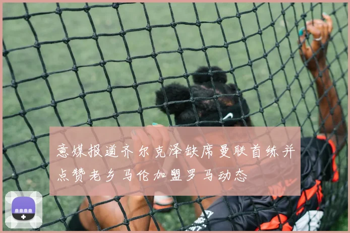 意媒报道齐尔克泽缺席曼联首练并点赞老乡马伦加盟罗马动态