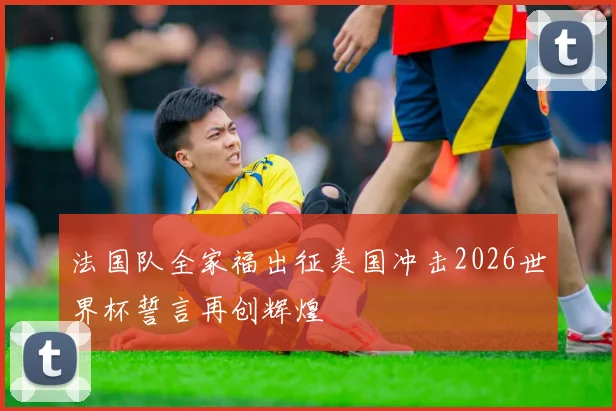 法国队全家福出征美国冲击2026世界杯誓言再创辉煌