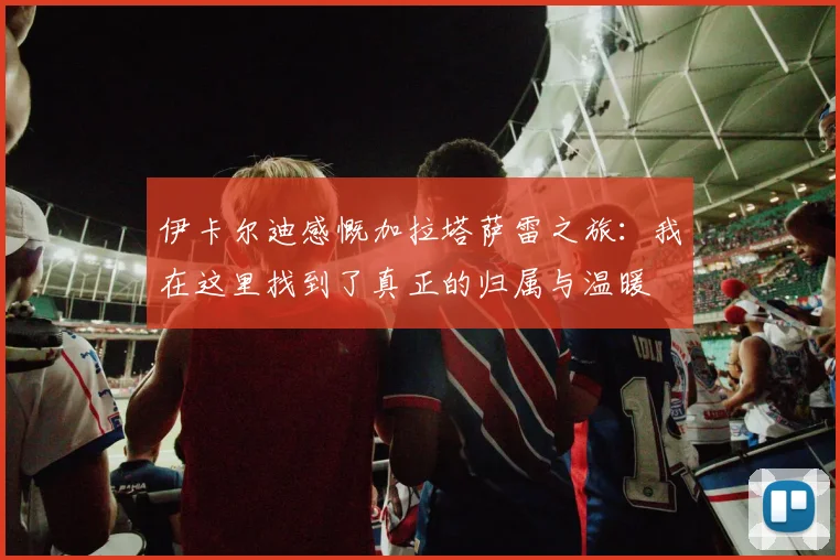 伊卡尔迪感慨加拉塔萨雷之旅：我在这里找到了真正的归属与温暖