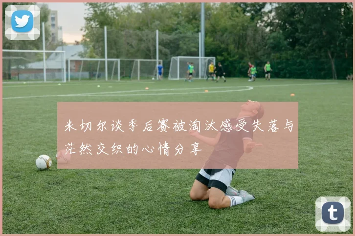 米切尔谈季后赛被淘汰感受失落与茫然交织的心情分享
