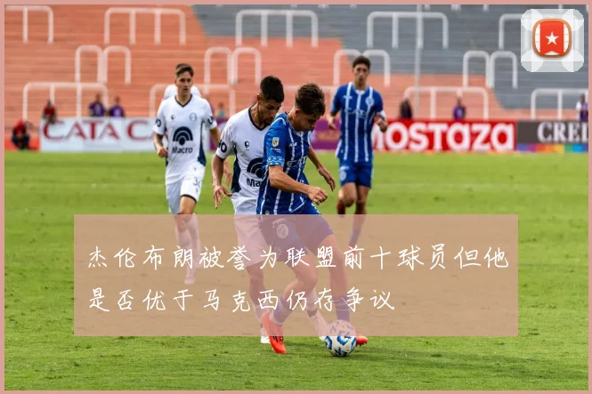 杰伦布朗被誉为联盟前十球员但他是否优于马克西仍存争议