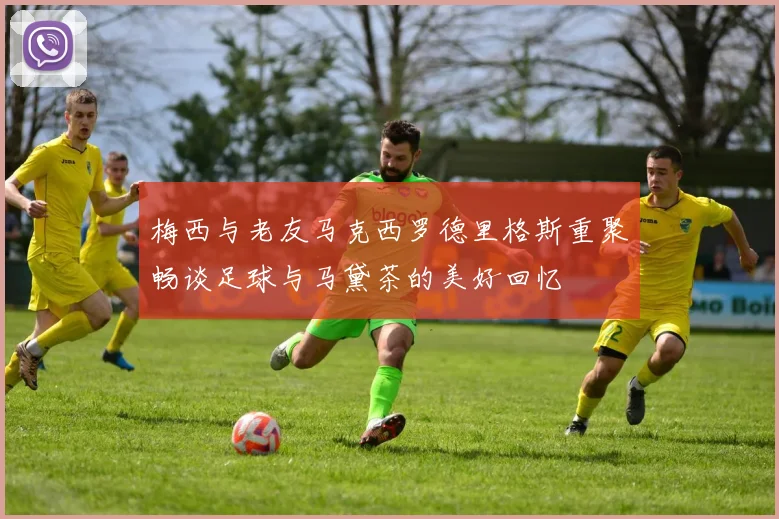 梅西与老友马克西罗德里格斯重聚畅谈足球与马黛茶的美好回忆
