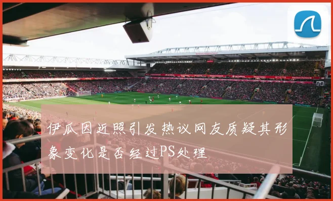 伊瓜因近照引发热议网友质疑其形象变化是否经过PS处理