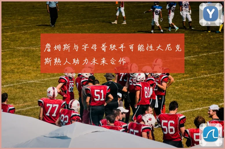 詹姆斯与字母哥联手可能性大尼克斯熟人助力未来合作