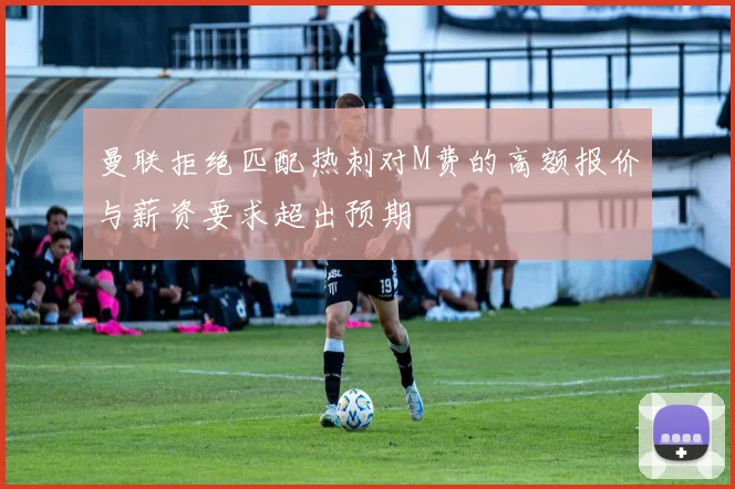 曼联拒绝匹配热刺对M费的高额报价与薪资要求超出预期