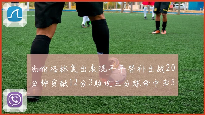 杰伦格林复出表现平平替补出战20分钟贡献12分3助攻三分球命中率50