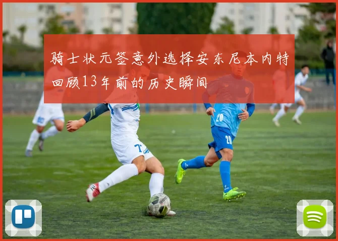 骑士状元签意外选择安东尼本内特回顾13年前的历史瞬间
