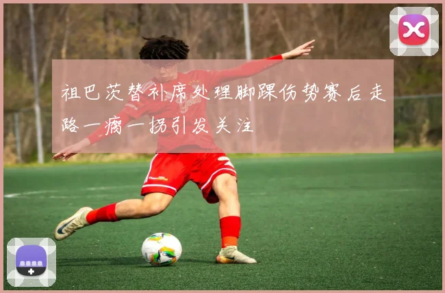 祖巴茨替补席处理脚踝伤势赛后走路一瘸一拐引发关注