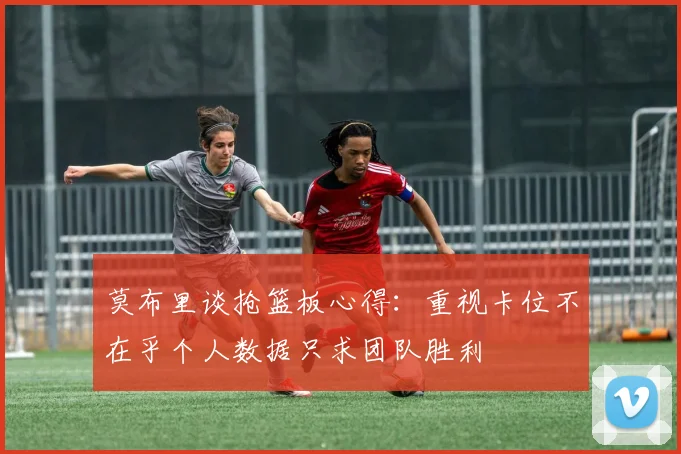 莫布里谈抢篮板心得：重视卡位不在乎个人数据只求团队胜利