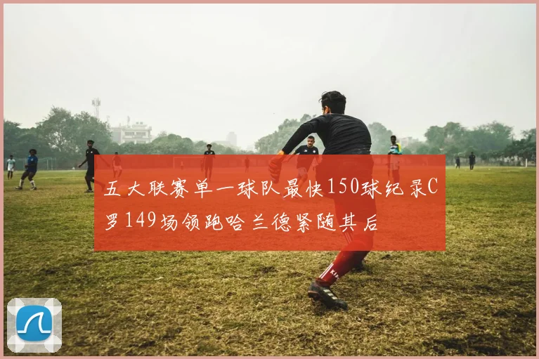 五大联赛单一球队最快150球纪录C罗149场领跑哈兰德紧随其后