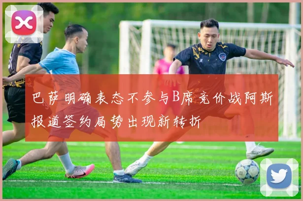 巴萨明确表态不参与B席竞价战阿斯报道签约局势出现新转折