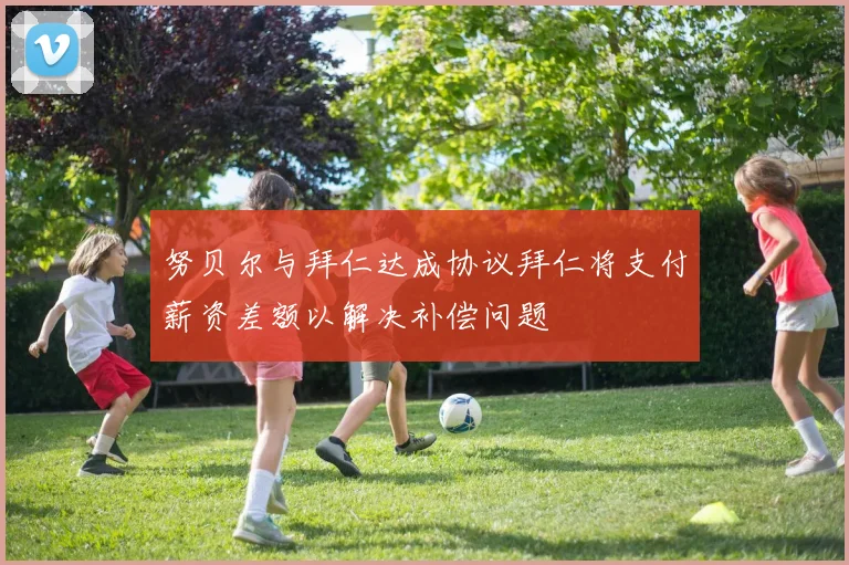努贝尔与拜仁达成协议拜仁将支付薪资差额以解决补偿问题